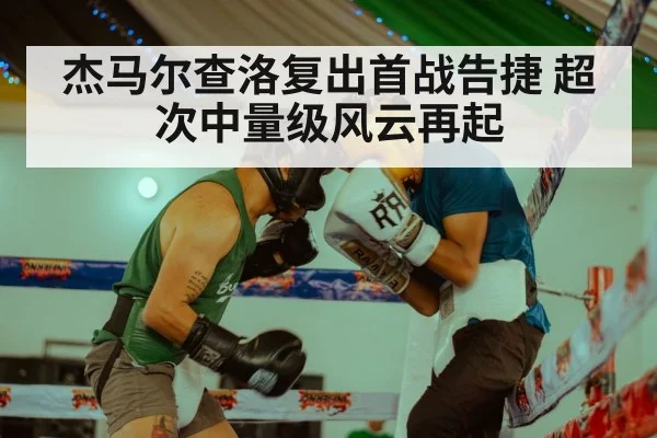 杰马尔查洛复出首战告捷 超次中量级风云再起