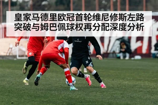 皇家马德里欧冠首轮维尼修斯左路突破与姆巴佩球权再分配深度分析