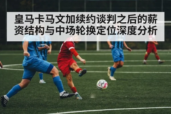 皇马卡马文加续约谈判之后的薪资结构与中场轮换定位深度分析