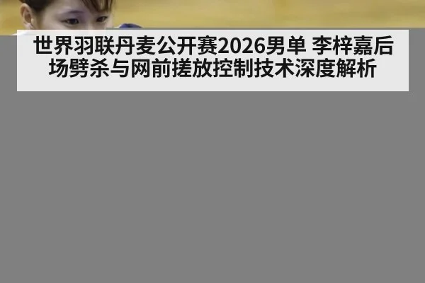 世界羽联丹麦公开赛2026男单 李梓嘉后场劈杀与网前搓放控制技术深度解析