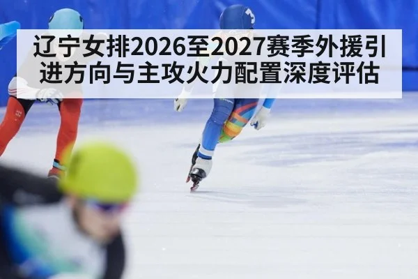 辽宁女排2026至2027赛季外援引进方向与主攻火力配置深度评估