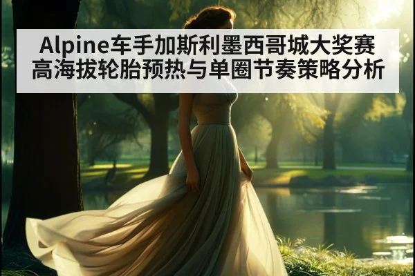 Alpine车手加斯利墨西哥城大奖赛高海拔轮胎预热与单圈节奏策略分析
